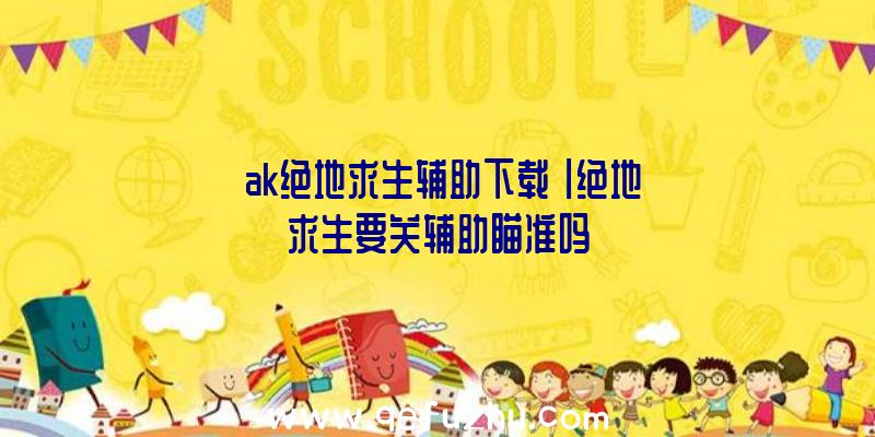 「ak绝地求生辅助下载」|绝地求生要关辅助瞄准吗